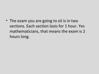 • The exam you are going to sit is in two
  sections. Each section lasts for 1 hour. Yes
  mathematicians, that means the exam is 2
  hours long.
 