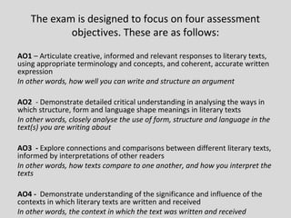 The exam is designed to focus on four assessment
            objectives. These are as follows:

AO1 – Articulate creative, informed and relevant responses to literary texts,
using appropriate terminology and concepts, and coherent, accurate written
expression
In other words, how well you can write and structure an argument

AO2 - Demonstrate detailed critical understanding in analysing the ways in
which structure, form and language shape meanings in literary texts
In other words, closely analyse the use of form, structure and language in the
text(s) you are writing about

AO3 - Explore connections and comparisons between different literary texts,
informed by interpretations of other readers
In other words, how texts compare to one another, and how you interpret the
texts

AO4 - Demonstrate understanding of the significance and influence of the
contexts in which literary texts are written and received
In other words, the context in which the text was written and received
 