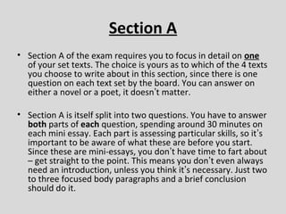 Section A
• Section A of the exam requires you to focus in detail on one
  of your set texts. The choice is yours as to which of the 4 texts
  you choose to write about in this section, since there is one
  question on each text set by the board. You can answer on
  either a novel or a poet, it doesn’t matter.

• Section A is itself split into two questions. You have to answer
  both parts of each question, spending around 30 minutes on
  each mini essay. Each part is assessing particular skills, so it’s
  important to be aware of what these are before you start.
  Since these are mini-essays, you don’t have time to fart about
  – get straight to the point. This means you don’t even always
  need an introduction, unless you think it’s necessary. Just two
  to three focused body paragraphs and a brief conclusion
  should do it.
 