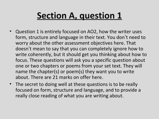 Section A, question 1
• Question 1 is entirely focused on AO2, how the writer uses
  form, structure and language in their text. You don’t need to
  worry about the other assessment objectives here. That
  doesn’t mean to say that you can completely ignore how to
  write coherently, but it should get you thinking about how to
  focus. These questions will ask you a specific question about
  one or two chapters or poems from your set text. They will
  name the chapter(s) or poem(s) they want you to write
  about. There are 21 marks on offer here.
• The secret to doing well at these questions is to be really
  focused on form, structure and language, and to provide a
  really close reading of what you are writing about.
 