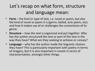 Let’s recap on what form, structure
           and language mean:
• Form – the kind or type of text, i.e. novel or poem, but also
  the kind of novel or poem it is (genre, ballad, lyric poem, etc)
  and how It makes use of or challenges the conventions of its
  genre.
• Structure – how the text is organised and put together. Why
  has the author structured the text or part of the text in the
  way they have? What are they seeking to achieve or convey?
• Language – why has the author made the linguistic choices
  they have? This is particularly important with poetry in terms
  of imagery, but it is also important in novels in terms of
  characterisation, amongst other things.
 