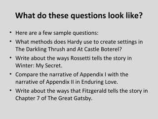 What do these questions look like?
• Here are a few sample questions:
• What methods does Hardy use to create settings in
  The Darkling Thrush and At Castle Boterel?
• Write about the ways Rossetti tells the story in
  Winter: My Secret.
• Compare the narrative of Appendix I with the
  narrative of Appendix II in Enduring Love.
• Write about the ways that Fitzgerald tells the story in
  Chapter 7 of The Great Gatsby.
 