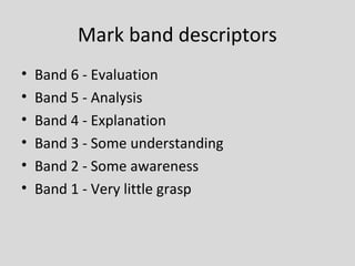 Mark band descriptors
•   Band 6 - Evaluation
•   Band 5 - Analysis
•   Band 4 - Explanation
•   Band 3 - Some understanding
•   Band 2 - Some awareness
•   Band 1 - Very little grasp
 