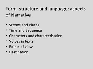 Form, structure and language: aspects
of Narrative
•   Scenes and Places
•   Time and Sequence
•   Characters and characterisation
•   Voices in texts
•   Points of view
•   Destination
 