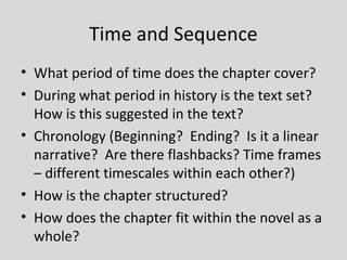Time and Sequence
• What period of time does the chapter cover?
• During what period in history is the text set?
  How is this suggested in the text?
• Chronology (Beginning? Ending? Is it a linear
  narrative? Are there flashbacks? Time frames
  – different timescales within each other?)
• How is the chapter structured?
• How does the chapter fit within the novel as a
  whole?
 