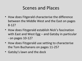 Scenes and Places
• How does Fitgerald characterise the difference
  between the Middle West and the East on pages
  8-12?
• How does Fitzgerald establish Nick’s fascination
  with East and West Egg – and Gatsby in particular
  - on pages 10-12?
• How does Fitzgerald use setting to characterise
  the Tom Buchanans on pages 11-25?
• Gatsby’s lawn and the dock
 