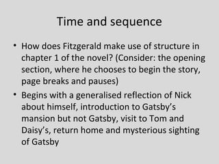 Time and sequence
• How does Fitzgerald make use of structure in
  chapter 1 of the novel? (Consider: the opening
  section, where he chooses to begin the story,
  page breaks and pauses)
• Begins with a generalised reflection of Nick
  about himself, introduction to Gatsby’s
  mansion but not Gatsby, visit to Tom and
  Daisy’s, return home and mysterious sighting
  of Gatsby
 
