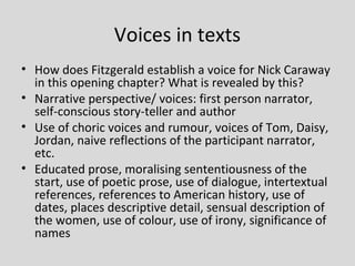 Voices in texts
• How does Fitzgerald establish a voice for Nick Caraway
  in this opening chapter? What is revealed by this?
• Narrative perspective/ voices: first person narrator,
  self-conscious story-teller and author
• Use of choric voices and rumour, voices of Tom, Daisy,
  Jordan, naive reflections of the participant narrator,
  etc.
• Educated prose, moralising sententiousness of the
  start, use of poetic prose, use of dialogue, intertextual
  references, references to American history, use of
  dates, places descriptive detail, sensual description of
  the women, use of colour, use of irony, significance of
  names
 