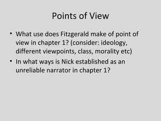 Points of View
• What use does Fitzgerald make of point of
  view in chapter 1? (consider: ideology,
  different viewpoints, class, morality etc)
• In what ways is Nick established as an
  unreliable narrator in chapter 1?
 
