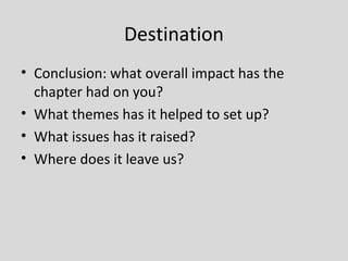Destination
• Conclusion: what overall impact has the
  chapter had on you?
• What themes has it helped to set up?
• What issues has it raised?
• Where does it leave us?
 