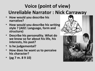 Voice (point of view)
 Unreliable Narrator : Nick Carraway
• How would you describe his
  narrative?
• How would you describe his writing
  style ? (A02: Language, form and
  structure)
• Describe his personality. What do
  we know so far about his life, his
  interests, his past?
• Is he judgemental?
• How does he want us to perceive
  his character?
• (pg 7 m. 8 9 10)
 
