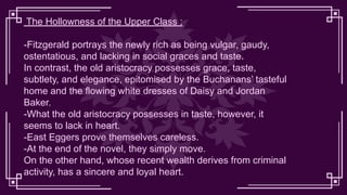 The Hollowness of the Upper Class :
-Fitzgerald portrays the newly rich as being vulgar, gaudy,
ostentatious, and lacking in social graces and taste.
In contrast, the old aristocracy possesses grace, taste,
subtlety, and elegance, epitomised by the Buchanans’ tasteful
home and the flowing white dresses of Daisy and Jordan
Baker.
-What the old aristocracy possesses in taste, however, it
seems to lack in heart.
-East Eggers prove themselves careless.
-At the end of the novel, they simply move.
On the other hand, whose recent wealth derives from criminal
activity, has a sincere and loyal heart.
 