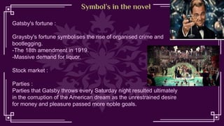 Symbol’s in the novel
Gatsby's fortune :
Graysby's fortune symbolises the rise of organised crime and
bootlegging.
-The 18th amendment in 1919.
-Massive demand for liquor.
Stock market :
Parties :
Parties that Gatsby throws every Saturday night resulted ultimately
in the corruption of the American dream as the unrestrained desire
for money and pleasure passed more noble goals.
 