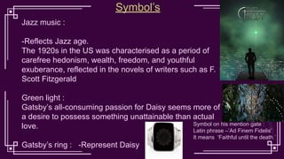 Jazz music :
-Reflects Jazz age.
The 1920s in the US was characterised as a period of
carefree hedonism, wealth, freedom, and youthful
exuberance, reflected in the novels of writers such as F.
Scott Fitzgerald
Green light :
Gatsby’s all-consuming passion for Daisy seems more of
a desire to possess something unattainable than actual
love.
Gatsby’s ring : -Represent Daisy
Symbol’s
Symbol on his mention gate :
Latin phrase –’Ad Finem Fidelis’
It means ‘Faithful until the death.’
 