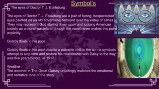The eyes of Doctor T. J. Eckleburg :
The eyes of Doctor T. J. Eckleburg are a pair of fading, bespectacled
eyes painted on an old advertising billboard over the valley of ashes.
They may represent God staring down upon and judging American
society as a moral wasteland, though the novel never makes this point
explicitly.
Gatsby floats in his pool :
Gatsby floats in his pool despite a palpable chill in the air—a symbolic
attempt to stop time and restore his relationship with Daisy to the way it
was five years before, in 1917.
Weather :
The weather in The Great Gatsby unfailingly matches the emotional
and narrative tone of the story.
Symbol’s
 