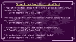 Some Lines from the original Text
“I hope she'll be a fool -- that's the best thing a girl can be in this world, a
beautiful little fool.”
― F. Scott Fitzgerald, The Great Gatsby
“And I like large parties. They’re so intimate. At small parties there isn’t
any privacy.”
― F. Scott Fitzgerald, The Great Gatsby
“I wasn't actually in love, but I felt a sort of tender curiosity.”
― F. Scott Fitzgerald, The Great Gatsby
“Life starts all over again when it gets crisp in the fall.”
― F. Scott Fitzgerald, The Great Gatsby
 