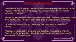 Modernism V/s. Realism:-
❑ ‘ Modernism was a literary and artistic movement that began in the 1900s, as
a response to the rise in technology and urbanization in the wake of the
industrial revolution.’
❑ Modernist writers were interested in the individual , internal experiences, and
drew on theories of the unconscious to mine their character’s inner lives.
❑ ‘ Realism was also a literary movement that originated in the mid 19th
century. ’
❑ ‘Realism seeks to depict the world and people as they really are.’ In the
Plots of realist writers they often Prioritised Character’s emotional conflict
over dramatic external events.
Prepare by- Hetal Pathak
 