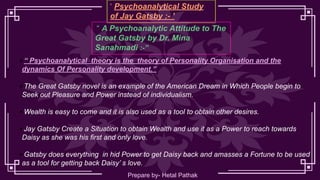 ‘ Psychoanalytical Study
of Jay Gatsby :- ’
“ A Psychoanalytic Attitude to The
Great Gatsby by Dr. Mina
Sanahmadi :-’’
▪ “ Psychoanalytical theory is the theory of Personality Organisation and the
dynamics Of Personality development.’’
▪ The Great Gatsby novel is an example of the American Dream in Which People begin to
Seek out Pleasure and Power instead of individualism.
▪ Wealth is easy to come and it is also used as a tool to obtain other desires.
▪ Jay Gatsby Create a Situation to obtain Wealth and use it as a Power to reach towards
Daisy as she was his first and only love.
▪ Gatsby does everything in hid Power to get Daisy back and amasses a Fortune to be used
as a tool for getting back Daisy’ s love.
Prepare by- Hetal Pathak
 