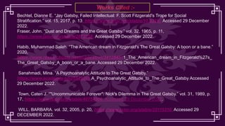 Works Cited :-
Bechtel, Dianne E. “Jay Gatsby, Failed Intellectual: F. Scott Fitzgerald's Trope for Social
Stratification.” vol. 15, 2017, p. 13, https://www.jstor.org/stable/10.5325/. Accessed 29 December
2022.
Fraser, John. “Dust and Dreams and the Great Gatsby.” vol. 32, 1965, p. 11,
https://www.jstor.org/stable/2872258. Accessed 29 December 2022.
Habib, Muhammad Saleh. “The American dream in Fitzgerald's The Great Gatsby: A boon or a bane.”
2020,
https://www.researchgate.net/publication/341284511_The_American_dream_in_Fitzgerald%27s_
The_Great_Gatsby_A_boon_or_a_bane. Accessed 29 December 2022.
Sanahmadi, Mina. “A Psychoanalytic Attitude to The Great Gatsby.”
https://www.academia.edu/5925201 A_Psychoanalytic_Attitude_to_The_Great_Gatsby Accessed
29 December 2022.
Town, Caten J. “"Uncommunicable Forever": Nick's Dilemma in The Great Gatsby.” vol. 31, 1989, p.
17, https://www.jstor.org/stable/40754906. Accessed 29 December 2022.
WILL, BARBARA. vol. 32, 2005, p. 20, https://www.jstor.org/stable/25115310. Accessed 29
DECEMBER 2022.
.
 