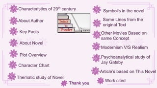 About Author
About Novel
Characteristics of 20th
century
Key Facts
Plot Overview
Character Chart
Thematic study of Novel
Symbol’s in the novel
Some Lines from the
original Text
Other Movies Based on
same Concept
Article’s based on This Novel
Psychoanalytical study of
Jay Gatsby
Modernism V/S Realism
Work cited
Thank you
 