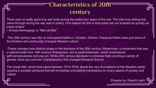 Characteristics of 20th
century
There was no really good true war book during the entire four years of the war. The only true writing that
came through during the war was in poetry. One reason for this is that poets are not arrested as quickly as
prose writers”
– Ernest Hemingway, in “Men at War”
-The 20th century was like no time period before it. Einstein, Darwin, Freud and Marx were just some of
the thinkers who profoundly changed Western culture.
-These changes took distinct shape in the literature of the 20th century. Modernism, a movement that was
a radical break from 19th century Victorianism, led to postmodernism, which emphasized
self-consciousness and pop art. While 20th century literature is a diverse field covering a variety of
genres, there are common characteristics that changed literature forever.
The Great War, which took place between 1914-1918, shook the very foundations of the Western world,
causing a societal upheaval that left immediate and lasting impressions on every aspect of society and
culture.
Prepare by- Drashti Joshi
 