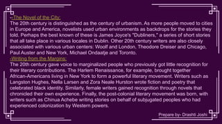 --The Novel of the City:
The 20th century is distinguished as the century of urbanism. As more people moved to cities
in Europe and America, novelists used urban environments as backdrops for the stories they
told. Perhaps the best known of these is James Joyce's "Dubliners," a series of short stories
that all take place in various locales in Dublin. Other 20th century writers are also closely
associated with various urban centers: Woolf and London, Theodore Dreiser and Chicago,
Paul Auster and New York, Michael Ondaatje and Toronto.
-Writing from the Margins:
The 20th century gave voice to marginalized people who previously got little recognition for
their literary contributions. The Harlem Renaissance, for example, brought together
African-Americans living in New York to form a powerful literary movement. Writers such as
Langston Hughes, Nella Larsen and Zora Neale Hurston wrote fiction and poetry that
celebrated black identity. Similarly, female writers gained recognition through novels that
chronicled their own experience. Finally, the post-colonial literary movement was born, with
writers such as Chinua Achebe writing stories on behalf of subjugated peoples who had
experienced colonization by Western powers.
Prepare by- Drashti Joshi
 