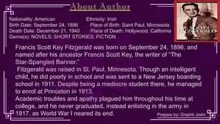 Nationality: American Ethnicity: Irish
Birth Date: September 24, 1896 Place of Birth: Saint Paul, Minnesota
Death Date: December 21, 1940 Place of Death: Hollywood, California
Genre(s): NOVELS; SHORT STORIES; FICTION
• Francis Scott Key Fitzgerald was born on September 24, 1896, and
named after his ancestor Francis Scott Key, the writer of “The
Star-Spangled Banner.”
• Fitzgerald was raised in St. Paul, Minnesota. Though an intelligent
child, he did poorly in school and was sent to a New Jersey boarding
school in 1911. Despite being a mediocre student there, he managed
to enrol at Princeton in 1913.
• Academic troubles and apathy plagued him throughout his time at
college, and he never graduated, instead enlisting in the army in
1917, as World War I neared its end.
About Author
Prepare by- Drashti Joshi
 