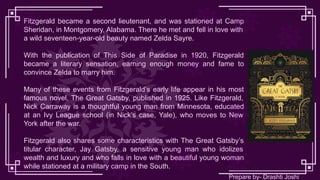 Fitzgerald became a second lieutenant, and was stationed at Camp
Sheridan, in Montgomery, Alabama. There he met and fell in love with
a wild seventeen-year-old beauty named Zelda Sayre.
With the publication of This Side of Paradise in 1920, Fitzgerald
became a literary sensation, earning enough money and fame to
convince Zelda to marry him.
Many of these events from Fitzgerald’s early life appear in his most
famous novel, The Great Gatsby, published in 1925. Like Fitzgerald,
Nick Carraway is a thoughtful young man from Minnesota, educated
at an Ivy League school (in Nick’s case, Yale), who moves to New
York after the war.
Fitzgerald also shares some characteristics with The Great Gatsby’s
titular character, Jay Gatsby, a sensitive young man who idolizes
wealth and luxury and who falls in love with a beautiful young woman
while stationed at a military camp in the South.
Prepare by- Drashti Joshi
 