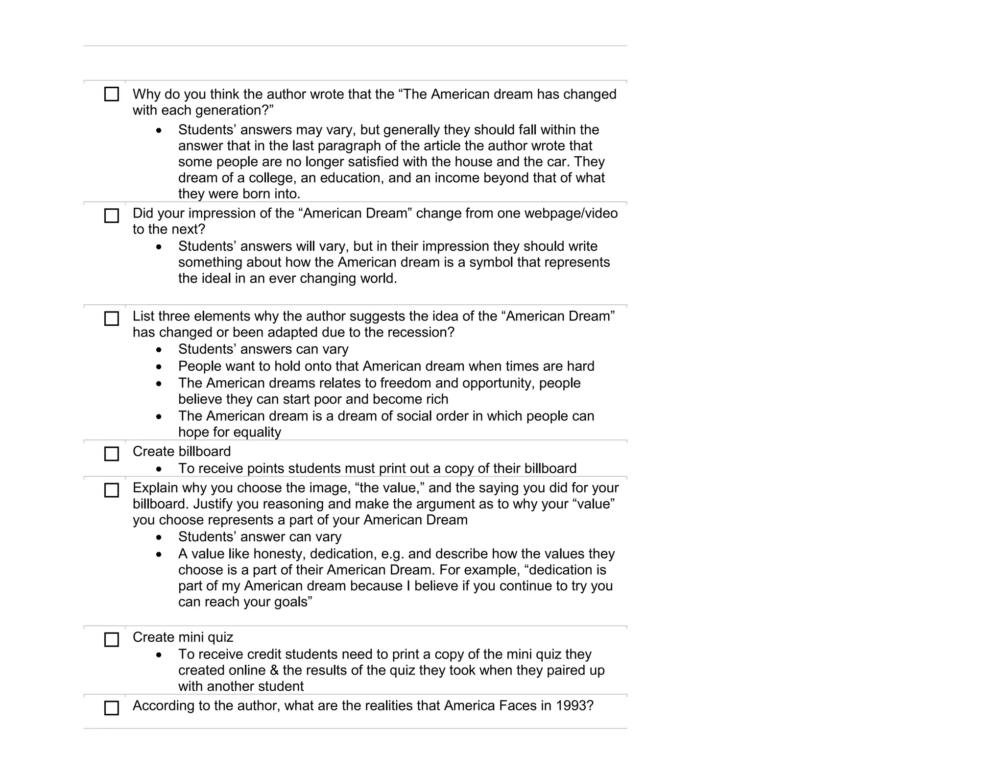    Why do you think the author wrote that the “The American dream has changed
    with each generation?”
         Students’ answers may vary, but generally they should fall within the
            answer that in the last paragraph of the article the author wrote that
            some people are no longer satisfied with the house and the car. They
            dream of a college, an education, and an income beyond that of what
            they were born into.
   Did your impression of the “American Dream” change from one webpage/video
    to the next?
         Students’ answers will vary, but in their impression they should write
            something about how the American dream is a symbol that represents
            the ideal in an ever changing world.


   List three elements why the author suggests the idea of the “American Dream”
    has changed or been adapted due to the recession?
          Students’ answers can vary
          People want to hold onto that American dream when times are hard
          The American dreams relates to freedom and opportunity, people
            believe they can start poor and become rich
          The American dream is a dream of social order in which people can
            hope for equality
   Create billboard
          To receive points students must print out a copy of their billboard
   Explain why you choose the image, “the value,” and the saying you did for your
    billboard. Justify you reasoning and make the argument as to why your “value”
    you choose represents a part of your American Dream
          Students’ answer can vary
          A value like honesty, dedication, e.g. and describe how the values they
            choose is a part of their American Dream. For example, “dedication is
            part of my American dream because I believe if you continue to try you
            can reach your goals”

   Create mini quiz
        To receive credit students need to print a copy of the mini quiz they
           created online & the results of the quiz they took when they paired up
           with another student
   According to the author, what are the realities that America Faces in 1993?
 