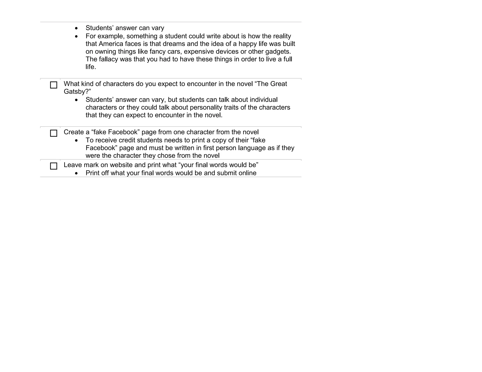    Students’ answer can vary
          For example, something a student could write about is how the reality
           that America faces is that dreams and the idea of a happy life was built
           on owning things like fancy cars, expensive devices or other gadgets.
           The fallacy was that you had to have these things in order to live a full
           life.

   What kind of characters do you expect to encounter in the novel “The Great
    Gatsby?”
        Students’ answer can vary, but students can talk about individual
           characters or they could talk about personality traits of the characters
           that they can expect to encounter in the novel.

   Create a “fake Facebook” page from one character from the novel
        To receive credit students needs to print a copy of their “fake
           Facebook” page and must be written in first person language as if they
           were the character they chose from the novel
   Leave mark on website and print what “your final words would be”
        Print off what your final words would be and submit online
 