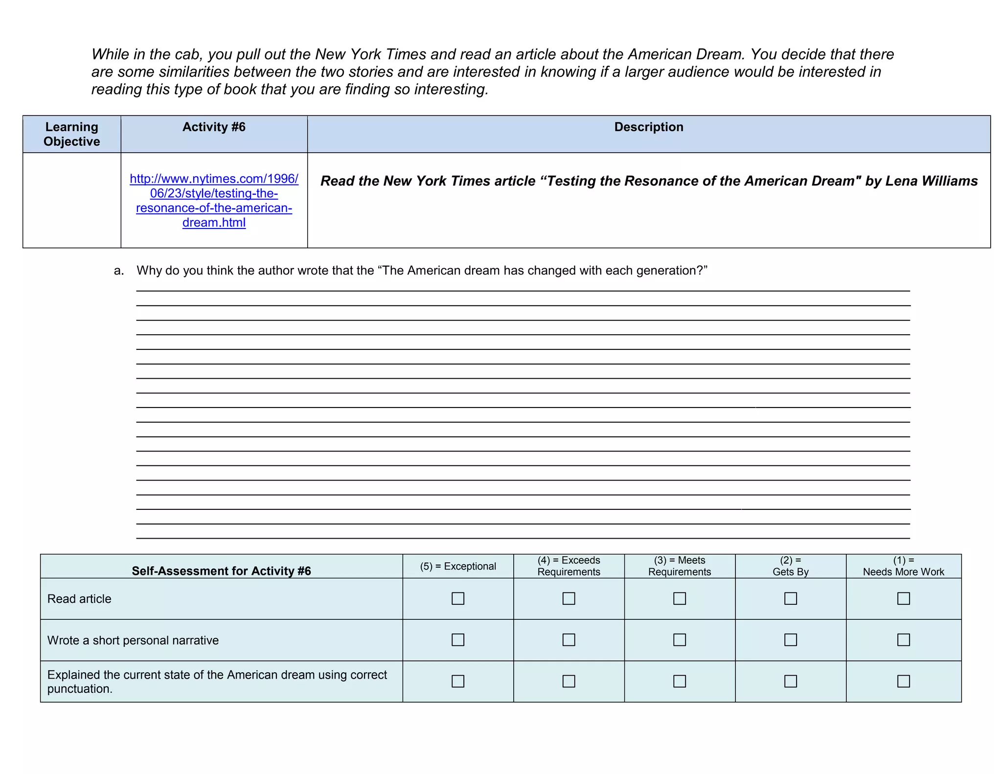 While in the cab, you pull out the New York Times and read an article about the American Dream. You decide that there
        are some similarities between the two stories and are interested in knowing if a larger audience would be interested in
        reading this type of book that you are finding so interesting.

Learning                 Activity #6                                                                  Description
Objective

                 http://www.nytimes.com/1996/      Read the New York Times article “Testing the Resonance of the American Dream" by Lena Williams
                     06/23/style/testing-the-
                  resonance-of-the-american-
                          dream.html


               a. Why do you think the author wrote that the “The American dream has changed with each generation?”
                  ______________________________________________________________________________________________________________
                  ______________________________________________________________________________________________________________
                  ______________________________________________________________________________________________________________
                  ______________________________________________________________________________________________________________
                  ______________________________________________________________________________________________________________
                  ______________________________________________________________________________________________________________
                  ______________________________________________________________________________________________________________
                  ______________________________________________________________________________________________________________
                  ______________________________________________________________________________________________________________
                  ______________________________________________________________________________________________________________
                  ______________________________________________________________________________________________________________
                  ______________________________________________________________________________________________________________
                  ______________________________________________________________________________________________________________
                  ______________________________________________________________________________________________________________
                  ______________________________________________________________________________________________________________
                  ______________________________________________________________________________________________________________
                  ______________________________________________________________________________________________________________
                  ______________________________________________________________________________________________________________

                                                                                      (4) = Exceeds         (3) = Meets    (2) =         (1) =
                                                                  (5) = Exceptional
                 Self-Assessment for Activity #6                                      Requirements         Requirements   Gets By   Needs More Work

Read article


Wrote a short personal narrative

Explained the current state of the American dream using correct
punctuation.
 