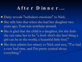 After Dinner…. Daisy reveals "turbulent emotions" to Nick.  She tells him that when she had her daughter two years ago, Tom was nowhere around.  She is glad that the child is a daughter, for she feels she can raise her to be "a fool--that's the best thing a girl can be in the world, a beautiful little fool."  She then admits her misery to Nick and says, "I've had a very bad time, and I'm pretty cynical about everything."  