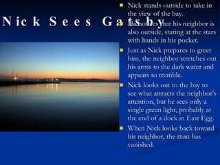 Nick Sees Gatsby Nick stands outside to take in the view of the bay.  He notices that his neighbor is also outside, staring at the stars with hands in his pocket.  Just as Nick prepares to greet him, the neighbor stretches out his arms to the dark water and appears to tremble.  Nick looks out to the bay to see what attracts the neighbor's attention, but he sees only a single green light, probably at the end of a dock in East Egg.  When Nick looks back toward his neighbor, the man has vanished.  