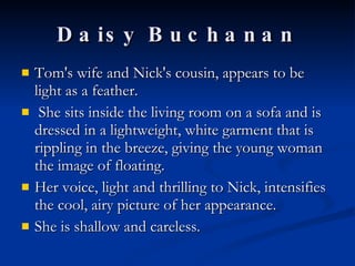 Daisy Buchanan Tom's wife and Nick's cousin, appears to be light as a feather.  She sits inside the living room on a sofa and is dressed in a lightweight, white garment that is rippling in the breeze, giving the young woman the image of floating.  Her voice, light and thrilling to Nick, intensifies the cool, airy picture of her appearance. She is shallow and careless. 