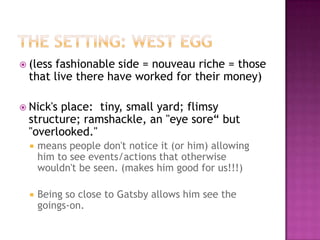 The Setting: West Egg(less fashionable side = nouveau riche = those that live there have worked for their money)Nick's place:  tiny, small yard; flimsy structure; ramshackle, an "eye sore“ but "overlooked."  means people don't notice it (or him) allowing him to see events/actions that otherwise wouldn't be seen. (makes him good for us!!!)  Being so close to Gatsby allows him see the goings-on.