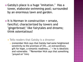 Gatsby's place is a huge "imitation."  Has a tower, elaborate swimming pool; surrounded by an enormous lawn and garden.  It is Norman in construction = ornate, fanciful; characterized by towers and "gingerbread;" like fairytales and dreams; think ostentatious!Tells readers that Gatsby is a dreamer(remember Nick says that Gatsby had some heightened sensitivity to the promises of life...an extraordinary gift for hope, a romantic readiness..." = he is idealistic  and vulnerable.  **Remember Nick says that something "preyed on" him)