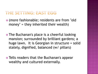 The Setting: East Egg(more fashionable; residents are from "old money" = they inherited their wealth)The Buchanan's place is a cheerful looking mansion; surrounded by brilliant gardens; a huge lawn.  It is Georgian in structure = solid stately, dignified, balanced (w/ pillars)Tells readers that the Buchanan's appear wealthy and cultured externally.