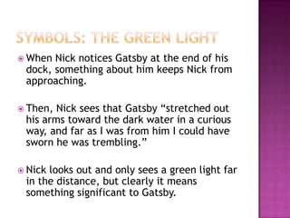 Symbols: The green lightWhen Nick notices Gatsby at the end of his dock, something about him keeps Nick from approaching.  Then, Nick sees that Gatsby “stretched out his arms toward the dark water in a curious way, and far as I was from him I could have sworn he was trembling.” Nick looks out and only sees a green light far in the distance, but clearly it means something significant to Gatsby.