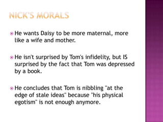 Nick's moralsHe wants Daisy to be more maternal, more like a wife and mother.  He isn't surprised by Tom's infidelity, but IS surprised by the fact that Tom was depressed by a book. He concludes that Tom is nibbling "at the edge of stale ideas" because "his physical egotism" is not enough anymore. 