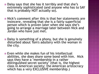 Daisy says that she has it terribly and that she’s extremely sophisticated (and anyone who has to SAY that is probably NOT actually so).  Nick’s comment after this is that her statements are insincere, revealing that she is a fairly superficial person which is proven later when she says she’s going to arrange a marriage later between Nick and Jordan who have just met.Daisy is something of a phony, but she is genuinely disturbed about Tom's adultery with the woman in the city.  Even while she makes fun of his intellectual abilities, she does share some bond with him.  Nick says they have a "membership in a rather distinguished secret society" (that is, the highest class in American society; the American aristocracy which has a very EXCLUSIVE membership.)