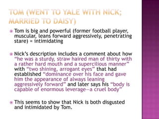 Tom (went to Yale with Nick; married to Daisy)Tom is big and powerful (former football player, muscular, leans forward aggressively, penetrating stare) = intimidatingNick’s description includes a comment about how “he was a sturdy, straw haired man of thirty with a rather hard mouth and a supercilious manner” with “two shining, arrogant eyes” that had established “dominance over his face and gave him the appearance of always leaning aggressively forward” and later says his “body is capable of enormous leverage—a cruel body” This seems to show that Nick is both disgusted and intimidated by Tom.