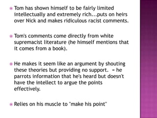 Tom has shown himself to be fairly limited intellectually and extremely rich...puts on heirs over Nick and makes ridiculous racist comments. Tom's comments come directly from white supremacist literature (he himself mentions that it comes from a book).  He makes it seem like an argument by shouting these theories but providing no support.  = he parrots information that he's heard but doesn't have the intellect to argue the points effectively.  Relies on his muscle to "make his point"
