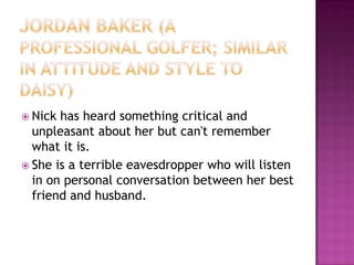 Jordan Baker (a professional golfer; similar in attitude and style to Daisy)Nick has heard something critical and unpleasant about her but can't remember what it is.She is a terrible eavesdropper who will listen in on personal conversation between her best friend and husband.