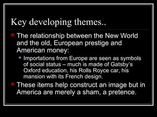 Key developing themes..
 The relationship between the New World
and the old, European prestige and
American money:
 Importations from Europe are seen as symbols
of social status – much is made of Gatsby’s
Oxford education, his Rolls Royce car, his
mansion with its French design.
 These items help construct an image but in
America are merely a sham, a pretence.
 