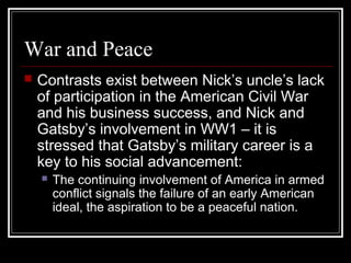 War and Peace
 Contrasts exist between Nick’s uncle’s lack
of participation in the American Civil War
and his business success, and Nick and
Gatsby’s involvement in WW1 – it is
stressed that Gatsby’s military career is a
key to his social advancement:
 The continuing involvement of America in armed
conflict signals the failure of an early American
ideal, the aspiration to be a peaceful nation.
 