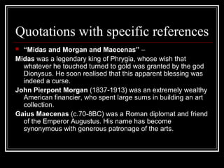 Quotations with specific references
 “Midas and Morgan and Maecenas” –
Midas was a legendary king of Phrygia, whose wish that
whatever he touched turned to gold was granted by the god
Dionysus. He soon realised that this apparent blessing was
indeed a curse.
John Pierpont Morgan (1837-1913) was an extremely wealthy
American financier, who spent large sums in building an art
collection.
Gaius Maecenas (c.70-8BC) was a Roman diplomat and friend
of the Emperor Augustus. His name has become
synonymous with generous patronage of the arts.
 