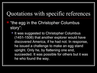 Quotations with specific references
 “the egg in the Christopher Columbus
story”:
 It was suggested to Christopher Columbus
(1451-1506) that another explorer would have
discovered America, if he had not. In response,
he issued a challenge to make an egg stand
upright. Only he, by flattening one end,
succeeded. It was possible for others but it was
he who found the way.
 