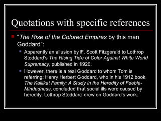 Quotations with specific references
 “The Rise of the Colored Empires by this man
Goddard”:
 Apparently an allusion by F. Scott Fitzgerald to Lothrop
Stoddard’s The Rising Tide of Color Against White World
Supremacy, published in 1920.
 However, there is a real Goddard to whom Tom is
referring: Henry Herbert Goddard, who in his 1912 book,
The Kallikat Family: A Study in the Heredity of Feeble-
Mindedness, concluded that social ills were caused by
heredity. Lothrop Stoddard drew on Goddard’s work.
 