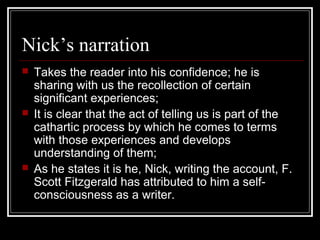 Nick’s narration
 Takes the reader into his confidence; he is
sharing with us the recollection of certain
significant experiences;
 It is clear that the act of telling us is part of the
cathartic process by which he comes to terms
with those experiences and develops
understanding of them;
 As he states it is he, Nick, writing the account, F.
Scott Fitzgerald has attributed to him a self-
consciousness as a writer.
 