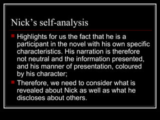 Nick’s self-analysis
 Highlights for us the fact that he is a
participant in the novel with his own specific
characteristics. His narration is therefore
not neutral and the information presented,
and his manner of presentation, coloured
by his character;
 Therefore, we need to consider what is
revealed about Nick as well as what he
discloses about others.
 